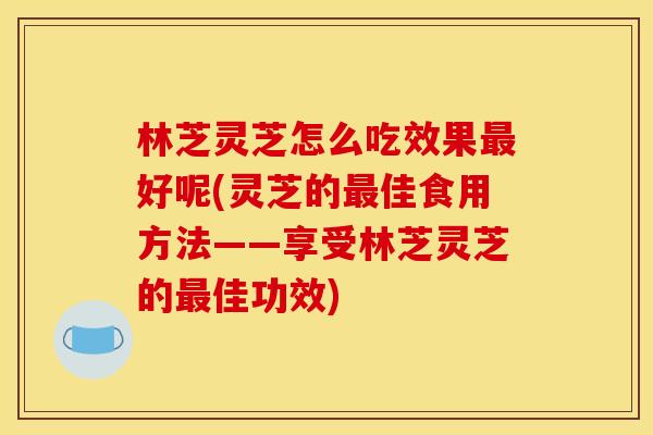 林芝灵芝怎么吃效果好呢(灵芝的佳食用方法——享受林芝灵芝的佳功效) 林芝灵芝怎么吃效果好呢(灵芝的佳食用方法——享受林芝灵芝的佳功效)