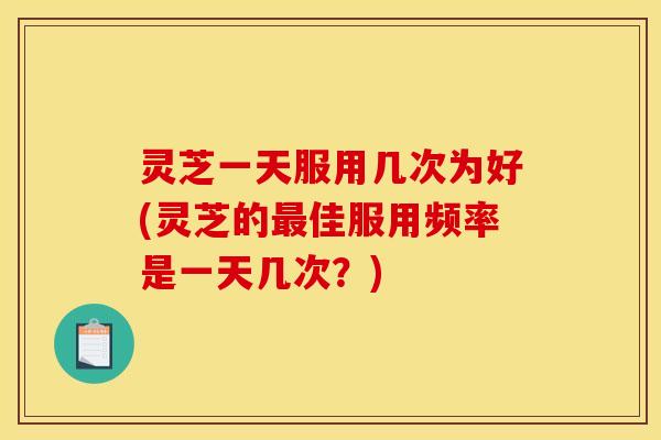 灵芝一天服用几次为好(灵芝的佳服用频率是一天几次?) 灵芝一天服用几次为好(灵芝的佳服用频率是一天几次?)