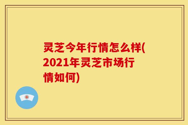 灵芝今年行情怎么样(2021年灵芝市场行情如何) 灵芝今年行情怎么样(2021年灵芝市场行情如何)