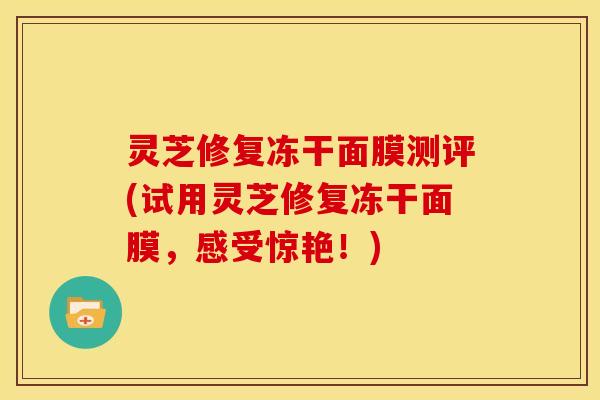 灵芝修复冻干面膜测评(试用灵芝修复冻干面膜,感受惊艳!) 灵芝修复冻干面膜测评(试用灵芝修复冻干面膜,感受惊艳!)