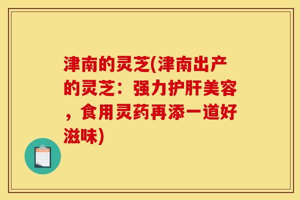 津南的灵芝(津南出产的灵芝:强力美容,食用灵药再添一道好滋味) 津南的灵芝(津南出产的灵芝:强力美容,食用灵药再添一道好滋味)