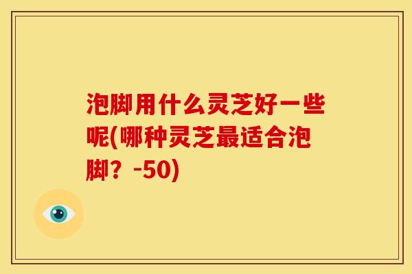 泡脚用什么灵芝好一些呢(哪种灵芝适合泡脚?-50) 泡脚用什么灵芝好一些呢(哪种灵芝适合泡脚?-50)