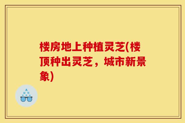 楼房地上种植灵芝(楼顶种出灵芝,城市新景象) 楼房地上种植灵芝(楼顶种出灵芝,城市新景象)