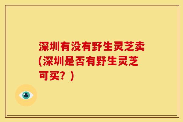 深圳有没有野生灵芝卖(深圳是否有野生灵芝可买？)