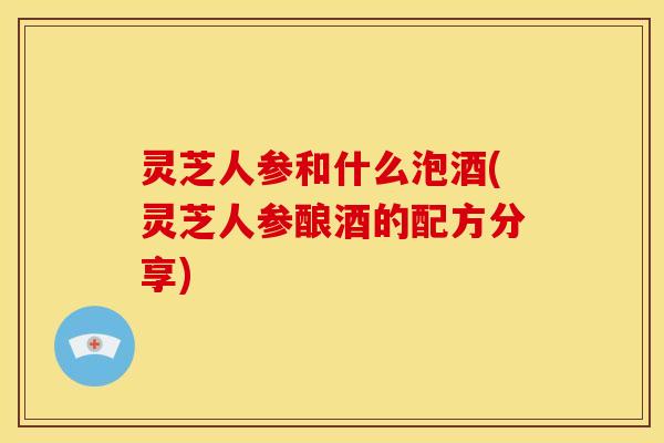 灵芝人参和什么泡酒(灵芝人参酿酒的配方分享) 灵芝人参和什么泡酒(灵芝人参酿酒的配方分享)