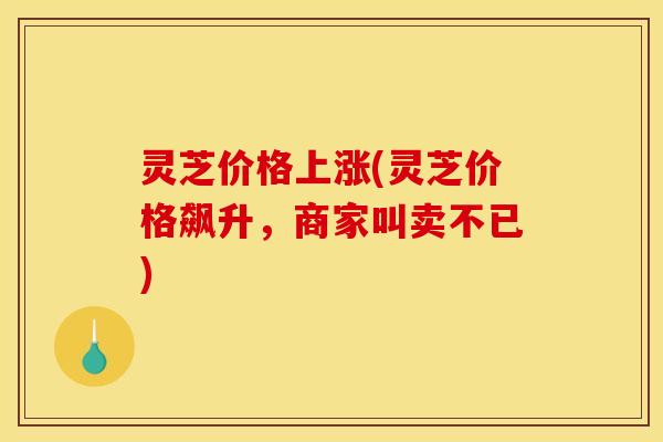 灵芝价格上涨(灵芝价格飙升,商家叫卖不已) 灵芝价格上涨(灵芝价格飙升,商家叫卖不已)