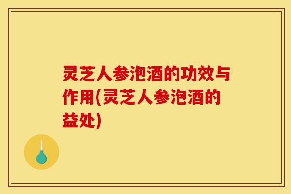 灵芝人参泡酒的功效与作用(灵芝人参泡酒的益处) 灵芝人参泡酒的功效与作用(灵芝人参泡酒的益处)