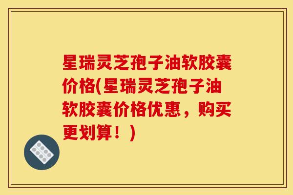 星瑞灵芝孢子油软胶囊价格(星瑞灵芝孢子油软胶囊价格优惠,购买更划算!) 星瑞灵芝孢子油软胶囊价格(星瑞灵芝孢子油软胶囊价格优惠,购买更划算!)