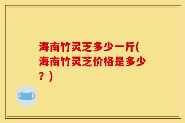 海南竹灵芝多少一斤(海南竹灵芝价格是多少?) 海南竹灵芝多少一斤(海南竹灵芝价格是多少?)