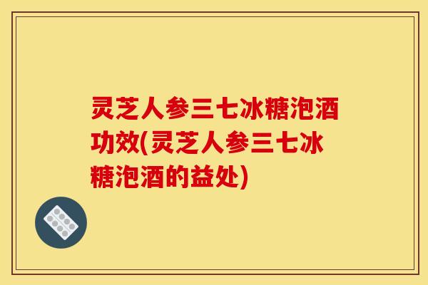 灵芝人参三七冰糖泡酒功效(灵芝人参三七冰糖泡酒的益处) 灵芝人参三七冰糖泡酒功效(灵芝人参三七冰糖泡酒的益处)