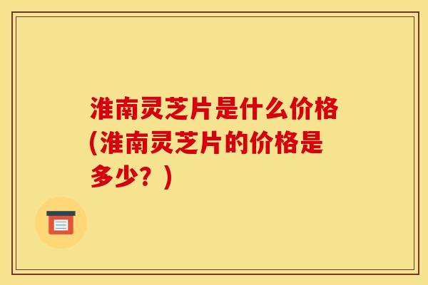淮南灵芝片是什么价格(淮南灵芝片的价格是多少?) 淮南灵芝片是什么价格(淮南灵芝片的价格是多少?)