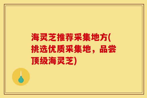 海灵芝推荐采集地方(挑选优质采集地,品尝海灵芝) 海灵芝推荐采集地方(挑选优质采集地,品尝海灵芝)