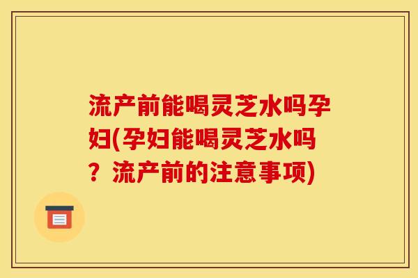 流产前能喝灵芝水吗孕妇(孕妇能喝灵芝水吗?流产前的注意事项) 流产前能喝灵芝水吗孕妇(孕妇能喝灵芝水吗?流产前的注意事项)