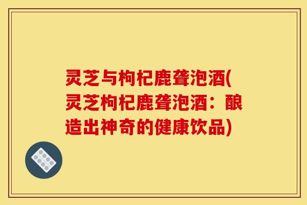灵芝与枸杞鹿聋泡酒(灵芝枸杞鹿聋泡酒:酿造出神奇的健康饮品) 灵芝与枸杞鹿聋泡酒(灵芝枸杞鹿聋泡酒:酿造出神奇的健康饮品)
