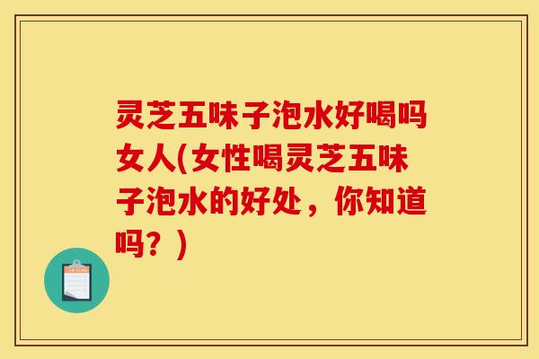 灵芝五味子泡水好喝吗女人(女性喝灵芝五味子泡水的好处，你知道吗？)