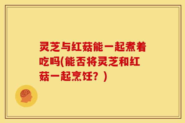 灵芝与红菇能一起煮着吃吗(能否将灵芝和红菇一起烹饪？)