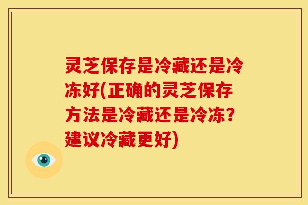 灵芝保存是冷藏还是冷冻好(正确的灵芝保存方法是冷藏还是冷冻?建议冷藏更好) 灵芝保存是冷藏还是冷冻好(正确的灵芝保存方法是冷藏还是冷冻?建议冷藏更好)