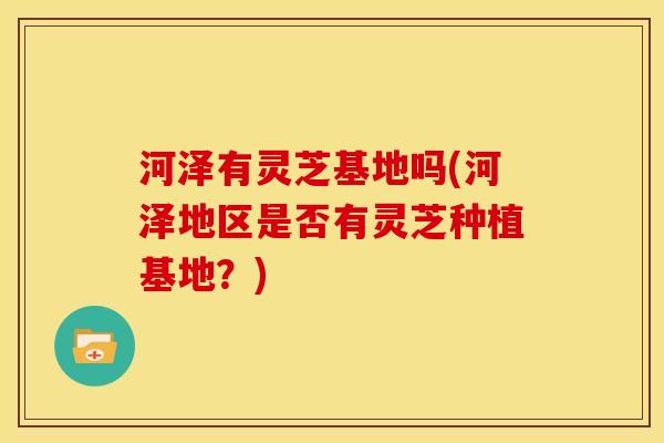 河泽有灵芝基地吗(河泽地区是否有灵芝种植基地?) 河泽有灵芝基地吗(河泽地区是否有灵芝种植基地?)