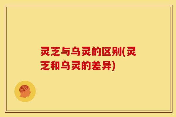 灵芝与乌灵的区别(灵芝和乌灵的差异)