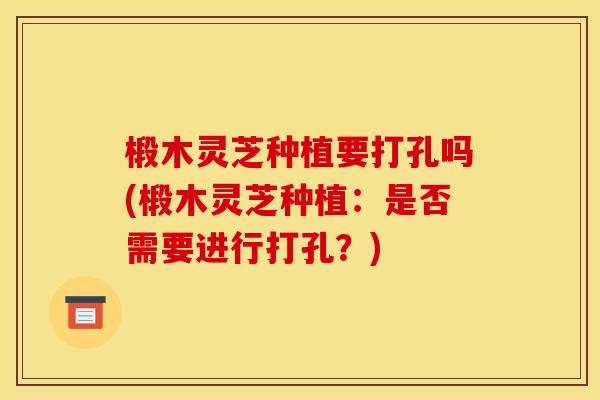 椴木灵芝种植要打孔吗(椴木灵芝种植:是否需要进行打孔?) 椴木灵芝种植要打孔吗(椴木灵芝种植:是否需要进行打孔?)