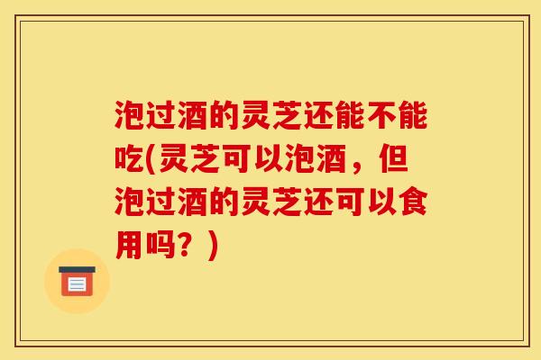 泡过酒的灵芝还能不能吃(灵芝可以泡酒,但泡过酒的灵芝还可以食用吗?) 泡过酒的灵芝还能不能吃(灵芝可以泡酒,但泡过酒的灵芝还可以食用吗?)