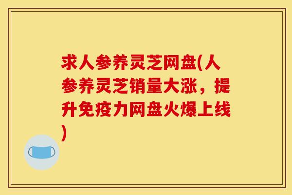 求人参养灵芝网盘(人参养灵芝销量大涨，提升免疫力网盘火爆上线)