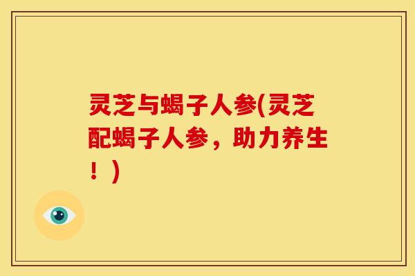 灵芝与蝎子人参(灵芝配蝎子人参,助力养生!) 灵芝与蝎子人参(灵芝配蝎子人参,助力养生!)