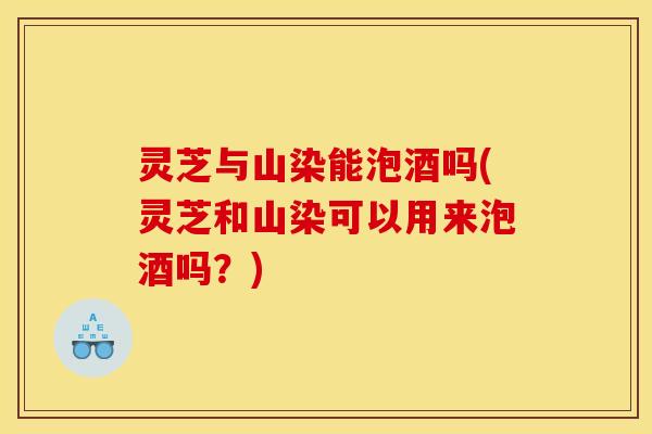 灵芝与山染能泡酒吗(灵芝和山染可以用来泡酒吗?) 灵芝与山染能泡酒吗(灵芝和山染可以用来泡酒吗?)