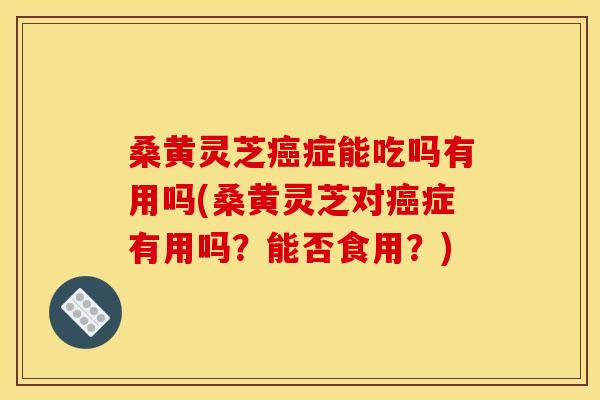 桑黄灵芝症能吃吗有用吗(桑黄灵芝对症有用吗?能否食用?) 桑黄灵芝症能吃吗有用吗(桑黄灵芝对症有用吗?能否食用?)