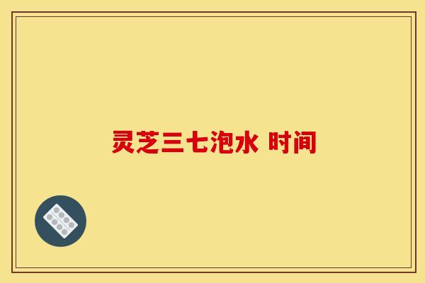 灵芝三七泡水 时间 灵芝三七泡水 时间