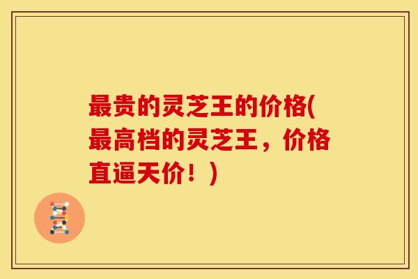 贵的灵芝王的价格(高档的灵芝王,价格直逼天价!) 贵的灵芝王的价格(高档的灵芝王,价格直逼天价!)