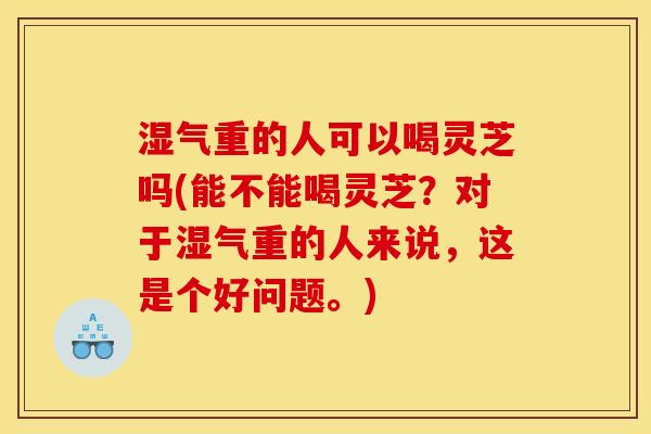 湿气重的人可以喝灵芝吗(能不能喝灵芝?对于湿气重的人来说,这是个好问题。) 湿气重的人可以喝灵芝吗(能不能喝灵芝?对于湿气重的人来说,这是个好问题。)