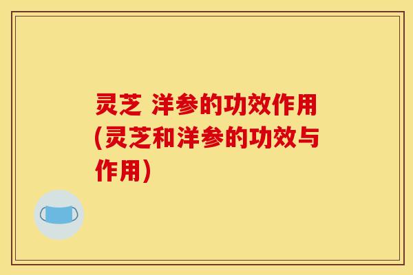 灵芝 洋参的功效作用(灵芝和洋参的功效与作用) 灵芝 洋参的功效作用(灵芝和洋参的功效与作用)