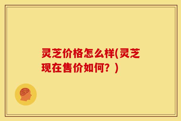 灵芝价格怎么样(灵芝现在售价如何?) 灵芝价格怎么样(灵芝现在售价如何?)