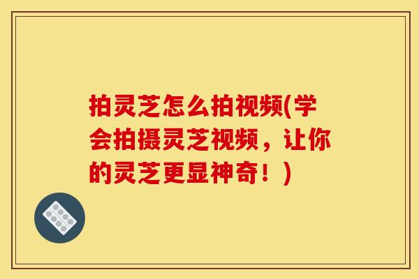 拍灵芝怎么拍视频(学会拍摄灵芝视频,让你的灵芝更显神奇!) 拍灵芝怎么拍视频(学会拍摄灵芝视频,让你的灵芝更显神奇!)