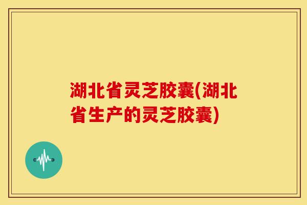 湖北省灵芝胶囊(湖北省生产的灵芝胶囊) 湖北省灵芝胶囊(湖北省生产的灵芝胶囊)