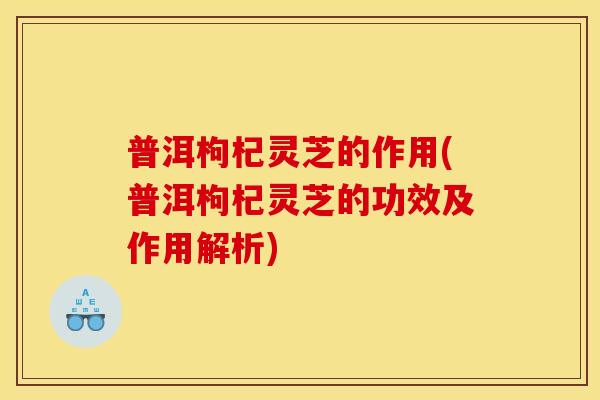 普洱枸杞灵芝的作用(普洱枸杞灵芝的功效及作用解析) 普洱枸杞灵芝的作用(普洱枸杞灵芝的功效及作用解析)