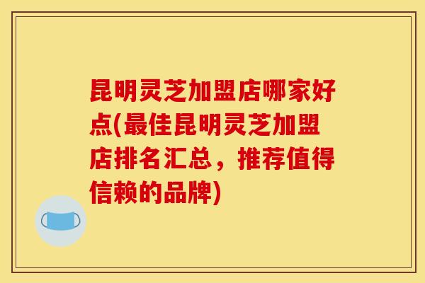 昆明灵芝加盟店哪家好点(佳昆明灵芝加盟店排名汇总，推荐值得信赖的品牌)