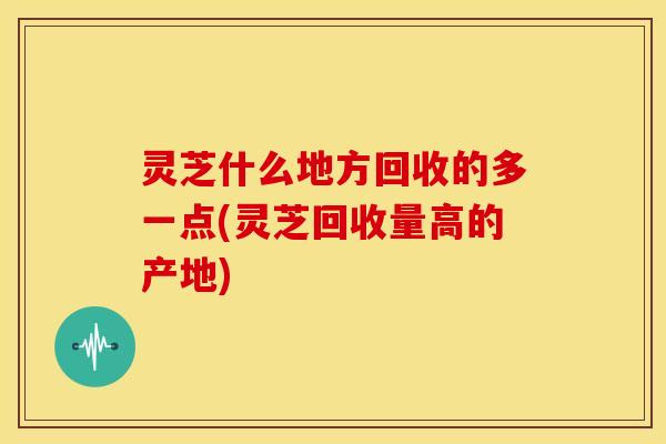 灵芝什么地方回收的多一点(灵芝回收量高的产地) 灵芝什么地方回收的多一点(灵芝回收量高的产地)