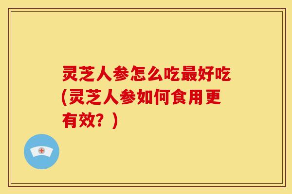 灵芝人参怎么吃好吃(灵芝人参如何食用更有效?) 灵芝人参怎么吃好吃(灵芝人参如何食用更有效?)