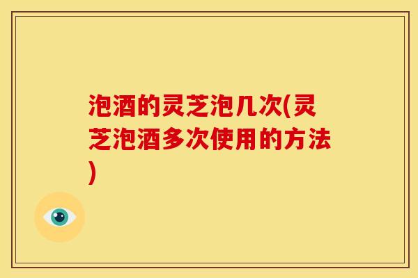 泡酒的灵芝泡几次(灵芝泡酒多次使用的方法) 泡酒的灵芝泡几次(灵芝泡酒多次使用的方法)