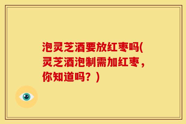 泡灵芝酒要放红枣吗(灵芝酒泡制需加红枣,你知道吗?) 泡灵芝酒要放红枣吗(灵芝酒泡制需加红枣,你知道吗?)