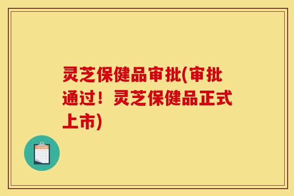 灵芝保健品审批(审批通过!灵芝保健品正式上市) 灵芝保健品审批(审批通过!灵芝保健品正式上市)