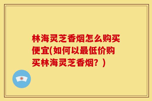 林海灵芝香烟怎么购买便宜(如何以低价购买林海灵芝香烟?) 林海灵芝香烟怎么购买便宜(如何以低价购买林海灵芝香烟?)
