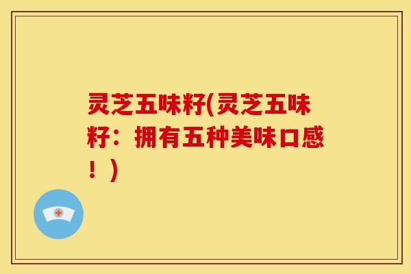 灵芝五味籽(灵芝五味籽:拥有五种美味口感!) 灵芝五味籽(灵芝五味籽:拥有五种美味口感!)