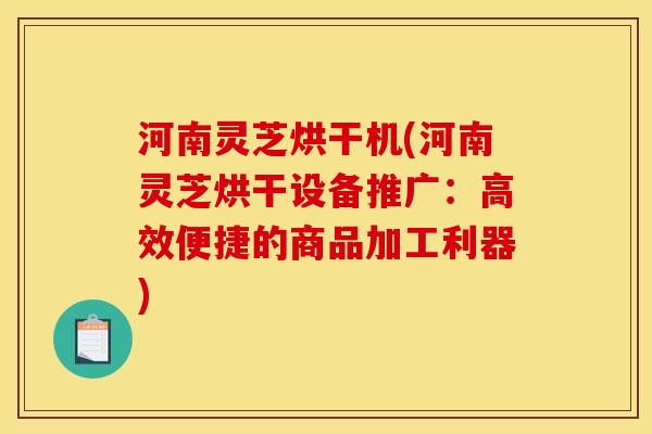 河南灵芝烘干机(河南灵芝烘干设备推广:高效便捷的商品加工利器) 河南灵芝烘干机(河南灵芝烘干设备推广:高效便捷的商品加工利器)