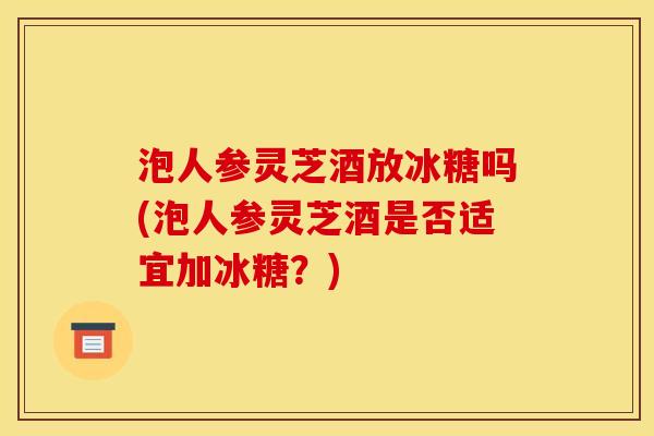 泡人参灵芝酒放冰糖吗(泡人参灵芝酒是否适宜加冰糖?) 泡人参灵芝酒放冰糖吗(泡人参灵芝酒是否适宜加冰糖?)