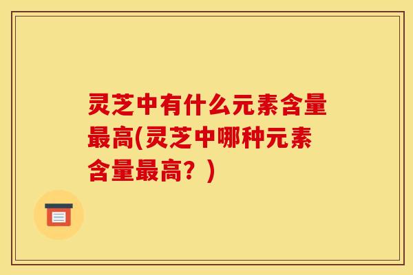 灵芝中有什么元素含量高(灵芝中哪种元素含量高?) 灵芝中有什么元素含量高(灵芝中哪种元素含量高?)