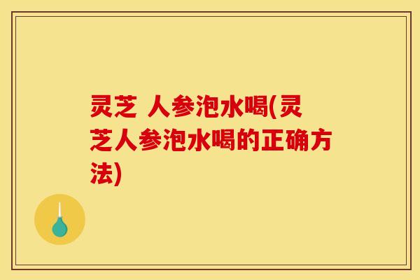 灵芝 人参泡水喝(灵芝人参泡水喝的正确方法) 灵芝 人参泡水喝(灵芝人参泡水喝的正确方法)