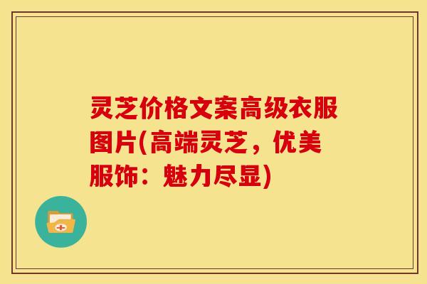灵芝价格文案高级衣服图片(高端灵芝,优美服饰:魅力尽显) 灵芝价格文案高级衣服图片(高端灵芝,优美服饰:魅力尽显)
